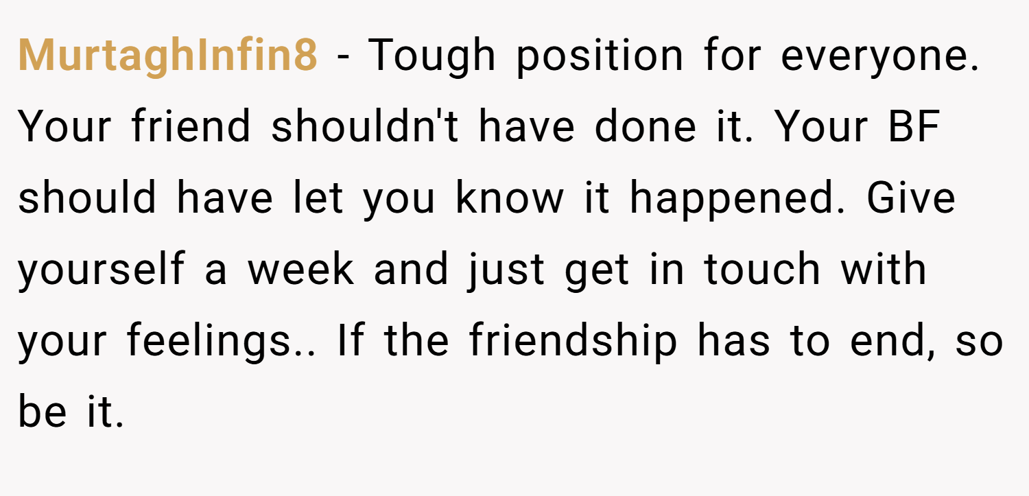 MurtaghInfin8 − Tough position for everyone. Your friend shouldn't have done it. Your BF should have let you know it happened. Give yourself a week and just get in touch with your feelings.. If the friendship has to end, so be it.