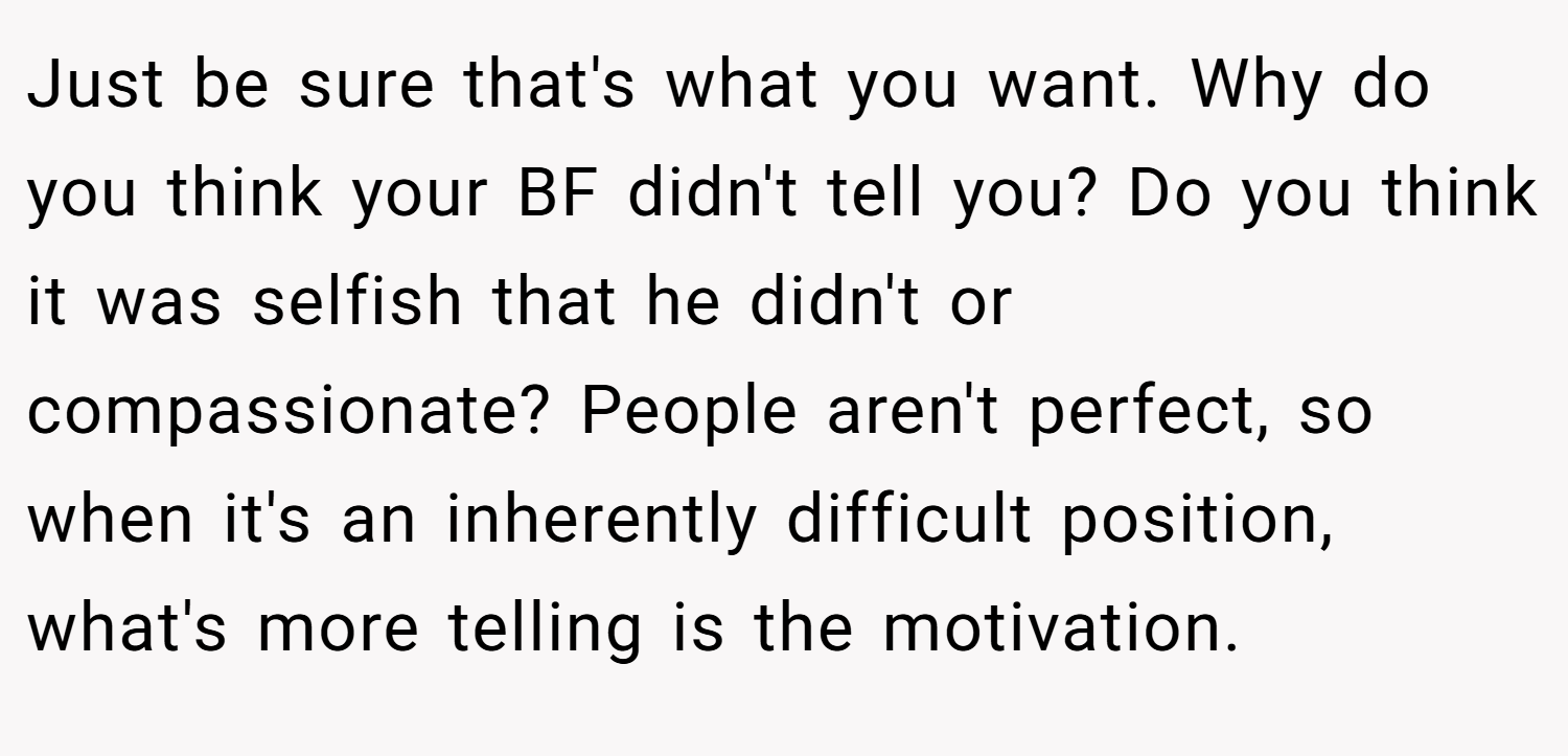 Just be sure that's what you want. Why do you think your BF didn't tell you? Do you think it was selfish that he didn't or compassionate? People aren't perfect, so when it's an inherently difficult position, what's more telling is the motivation.