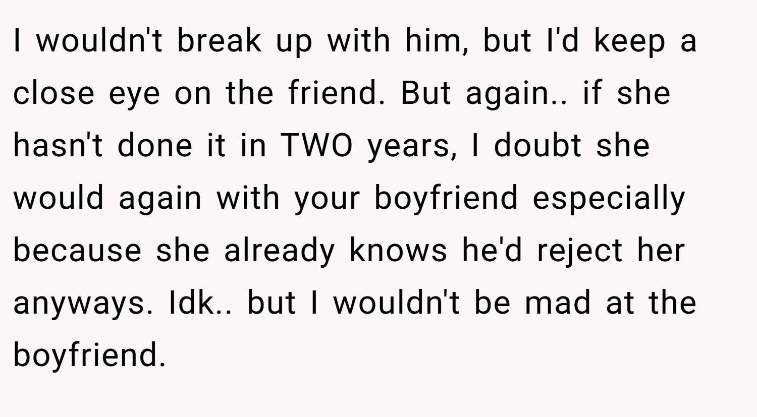 I wouldn't break up with him, but I'd keep a close eye on the friend. But again.. if she hasn't done it in TWO years, I doubt she would again with your boyfriend especially because she already knows he'd reject her anyways. Idk.. but I wouldn't be mad at the boyfriend.