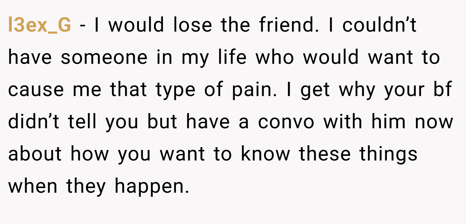 l3ex_G − I would lose the friend. I couldn’t have someone in my life who would want to cause me that type of pain. I get why your bf didn’t tell you but have a convo with him now about how you want to know these things when they happen.