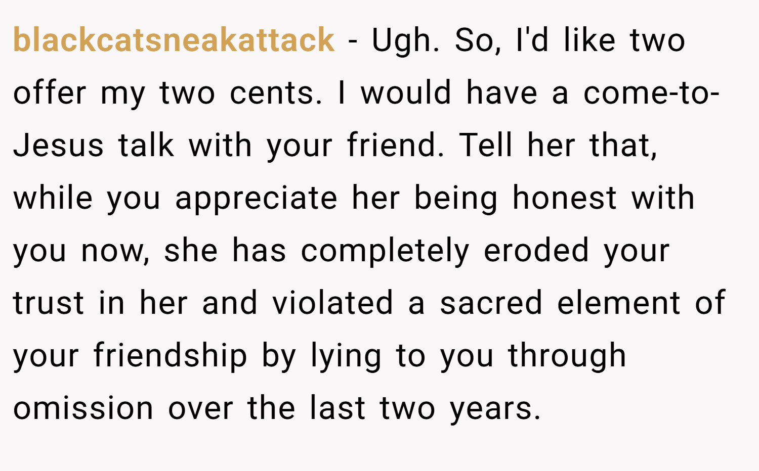 blackcatsneakattack − Ugh. So, I'd like two offer my two cents. I would have a come-to-Jesus talk with your friend. Tell her that, while you appreciate her being honest with you now, she has completely eroded your trust in her and violated a sacred element of your friendship by lying to you through omission over the last two years.