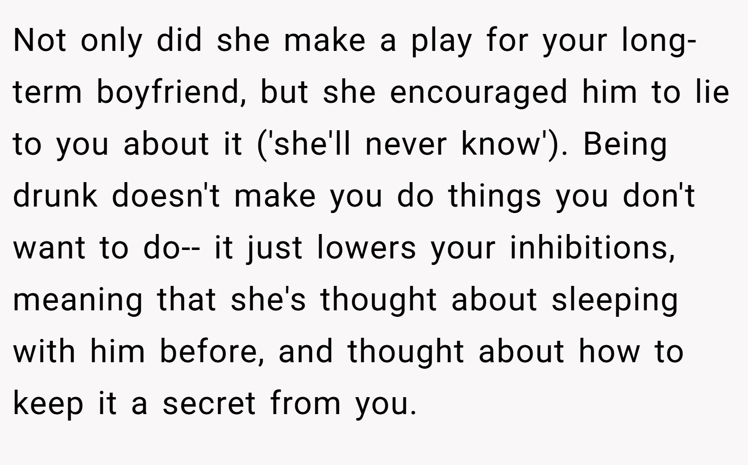 Not only did she make a play for your long-term boyfriend, but she encouraged him to lie to you about it ('she'll never know'). Being drunk doesn't make you do things you don't want to do-- it just lowers your inhibitions, meaning that she's thought about sleeping with him before, and thought about how to keep it a secret from you.