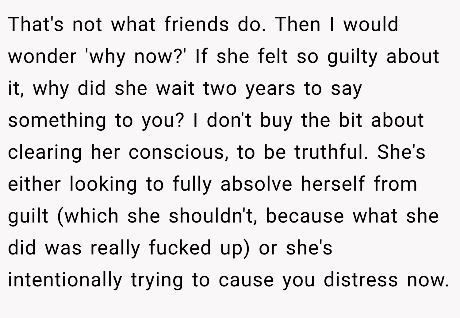 That's not what friends do. Then I would wonder 'why now?' If she felt so guilty about it, why did she wait two years to say something to you? I don't buy the bit about clearing her conscious, to be truthful. She's either looking to fully absolve herself from guilt (which she shouldn't, because what she did was really fucked up) or she's intentionally trying to cause you distress now.