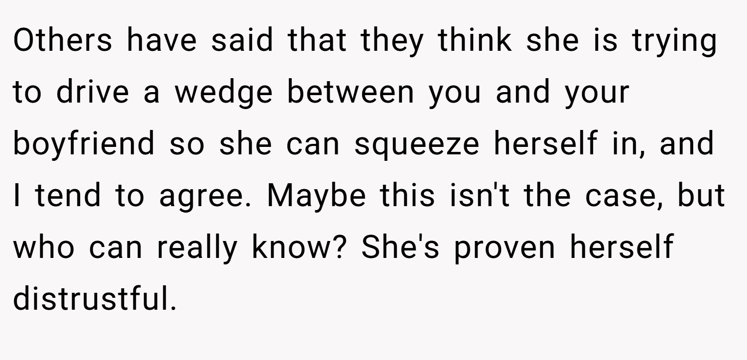 Others have said that they think she is trying to drive a wedge between you and your boyfriend so she can squeeze herself in, and I tend to agree. Maybe this isn't the case, but who can really know? She's proven herself distrustful.