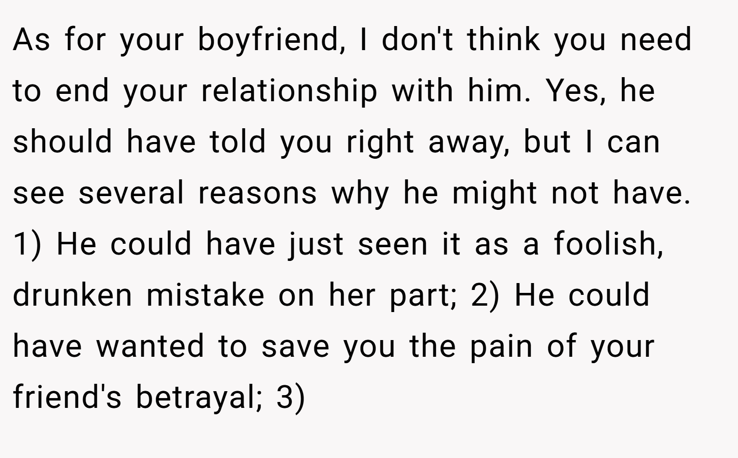 As for your boyfriend, I don't think you need to end your relationship with him. Yes, he should have told you right away, but I can see several reasons why he might not have. 1) He could have just seen it as a foolish, drunken mistake on her part; 2) He could have wanted to save you the pain of your friend's betrayal; 3)