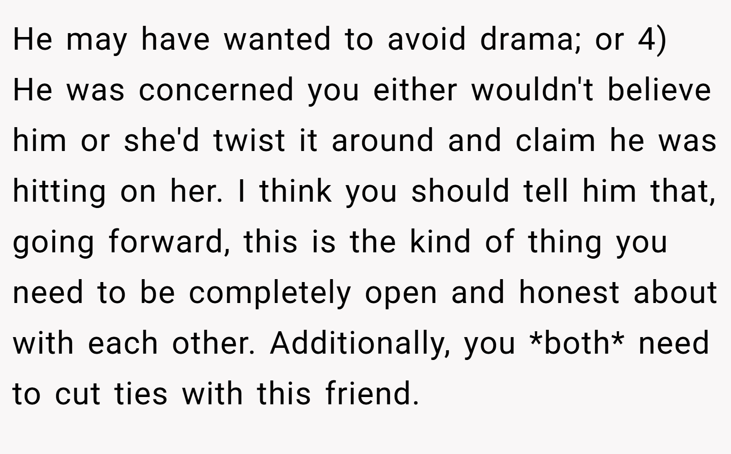 He may have wanted to avoid drama; or 4) He was concerned you either wouldn't believe him or she'd twist it around and claim he was hitting on her. I think you should tell him that, going forward, this is the kind of thing you need to be completely open and honest about with each other. Additionally, you *both* need to cut ties with this friend.