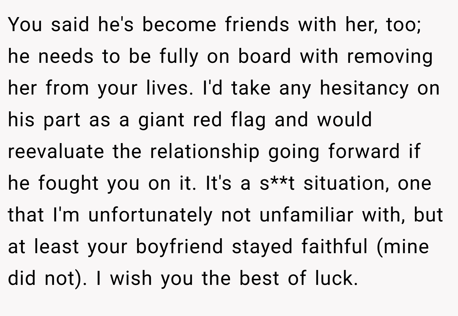 You said he's become friends with her, too; he needs to be fully on board with removing her from your lives. I'd take any hesitancy on his part as a giant red flag and would reevaluate the relationship going forward if he fought you on it. It's a s**t situation, one that I'm unfortunately not unfamiliar with, but at least your boyfriend stayed faithful (mine did not). I wish you the best of luck.