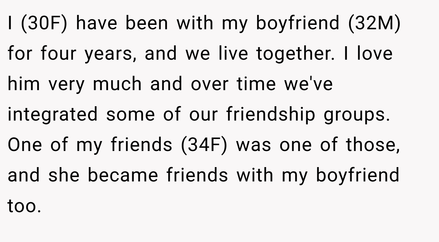 I (30F) have been with my boyfriend (32M) for four years, and we live together. I love him very much and over time we've integrated some of our friendship groups. One of my friends (34F) was one of those, and she became friends with my boyfriend too.