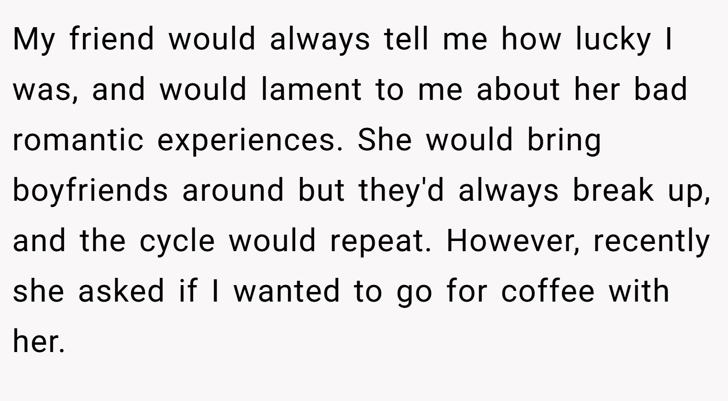 My friend would always tell me how lucky I was, and would lament to me about her bad romantic experiences. She would bring boyfriends around but they'd always break up, and the cycle would repeat. However, recently she asked if I wanted to go for coffee with her.