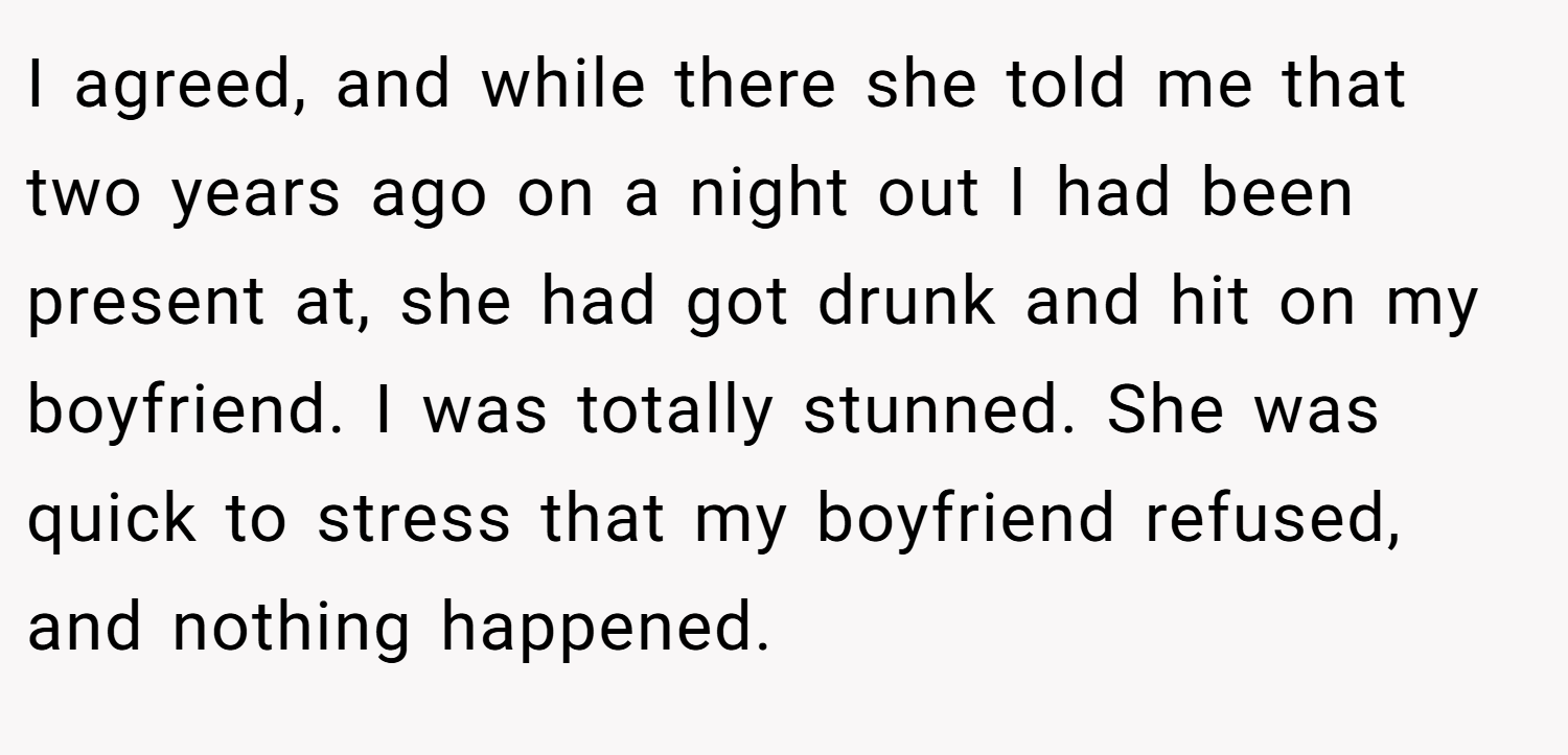 I agreed, and while there she told me that two years ago on a night out I had been present at, she had got drunk and hit on my boyfriend. I was totally stunned. She was quick to stress that my boyfriend refused, and nothing happened.