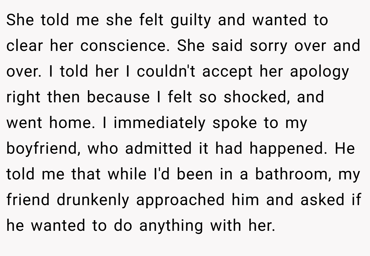 She told me she felt guilty and wanted to clear her conscience. She said sorry over and over. I told her I couldn't accept her apology right then because I felt so shocked, and went home. I immediately spoke to my boyfriend, who admitted it had happened. He told me that while I'd been in a bathroom, my friend drunkenly approached him and asked if he wanted to do anything with her.