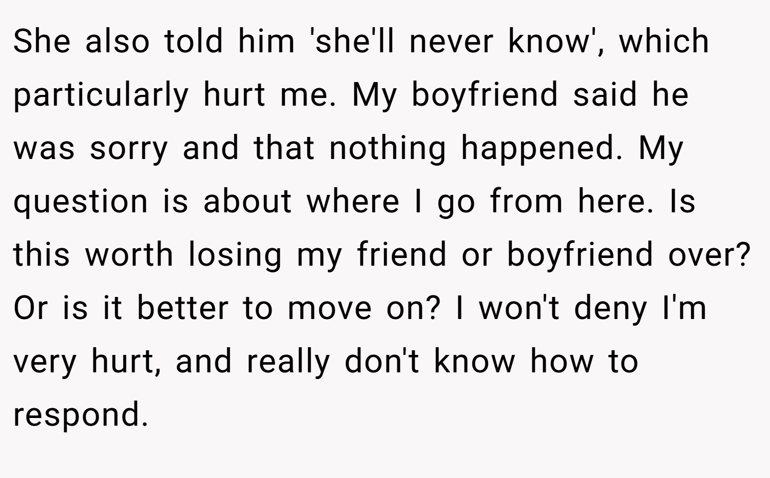 She also told him 'she'll never know', which particularly hurt me. My boyfriend said he was sorry and that nothing happened. My question is about where I go from here. Is this worth losing my friend or boyfriend over? Or is it better to move on? I won't deny I'm very hurt, and really don't know how to respond.