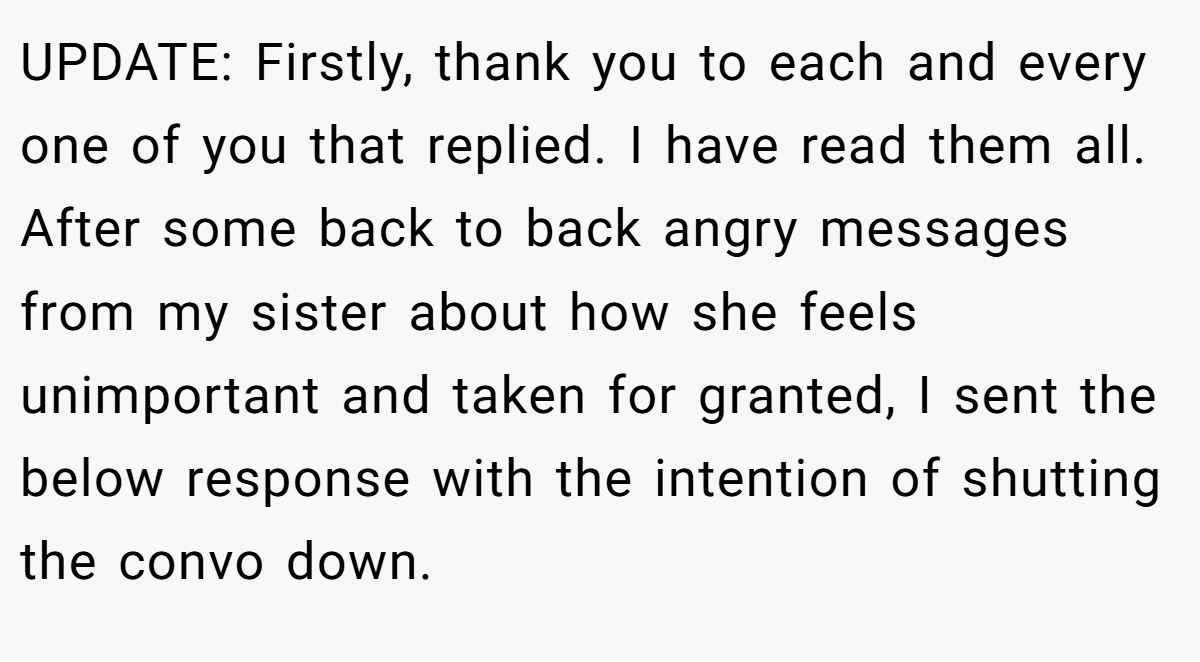 UPDATE: Firstly, thank you to each and every one of you that replied. I have read them all. After some back to back angry messages from my sister about how she feels unimportant and taken for granted, I sent the below response with the intention of shutting the convo down.