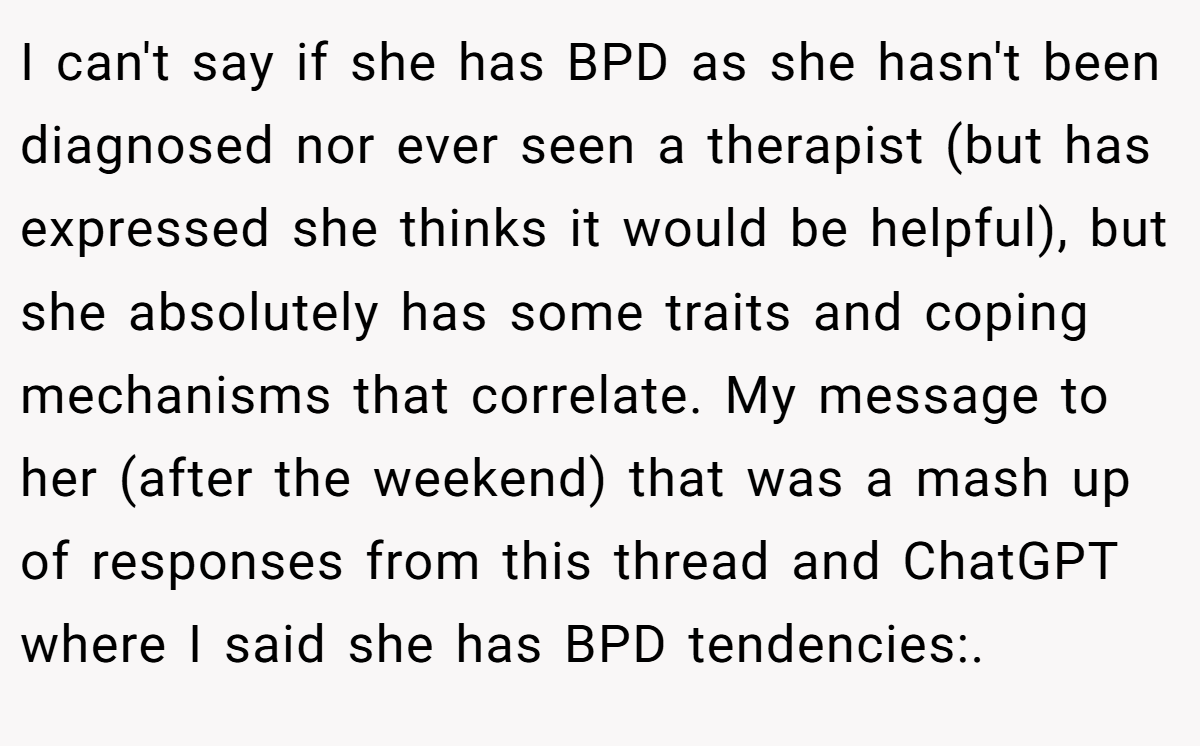I can't say if she has BPD as she hasn't been diagnosed nor ever seen a therapist (but has expressed she thinks it would be helpful), but she absolutely has some traits and coping mechanisms that correlate. My message to her (after the weekend) that was a mash up of responses from this thread and ChatGPT where I said she has BPD tendencies:.