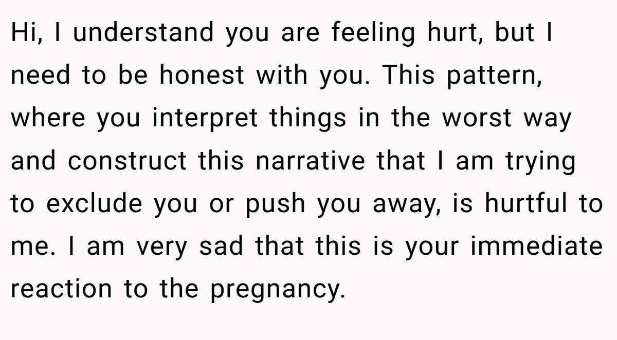 Hi, I understand you are feeling hurt, but I need to be honest with you. This pattern, where you interpret things in the worst way and construct this narrative that I am trying to exclude you or push you away, is hurtful to me. I am very sad that this is your immediate reaction to the pregnancy.