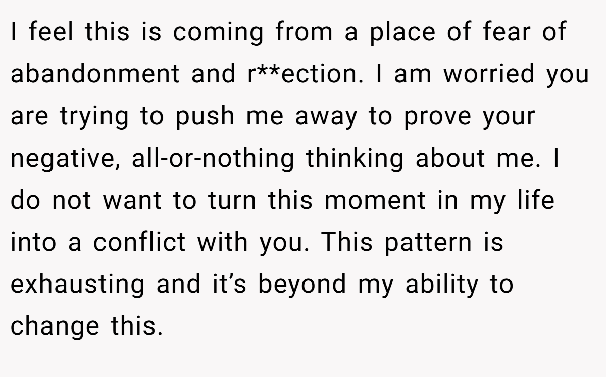 I feel this is coming from a place of fear of abandonment and r**ection. I am worried you are trying to push me away to prove your negative, all-or-nothing thinking about me. I do not want to turn this moment in my life into a conflict with you. This pattern is exhausting and it’s beyond my ability to change this.