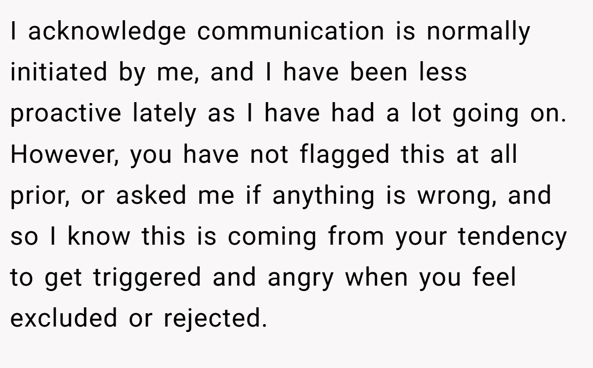 I acknowledge communication is normally initiated by me, and I have been less proactive lately as I have had a lot going on. However, you have not flagged this at all prior, or asked me if anything is wrong, and so I know this is coming from your tendency to get triggered and angry when you feel excluded or rejected.