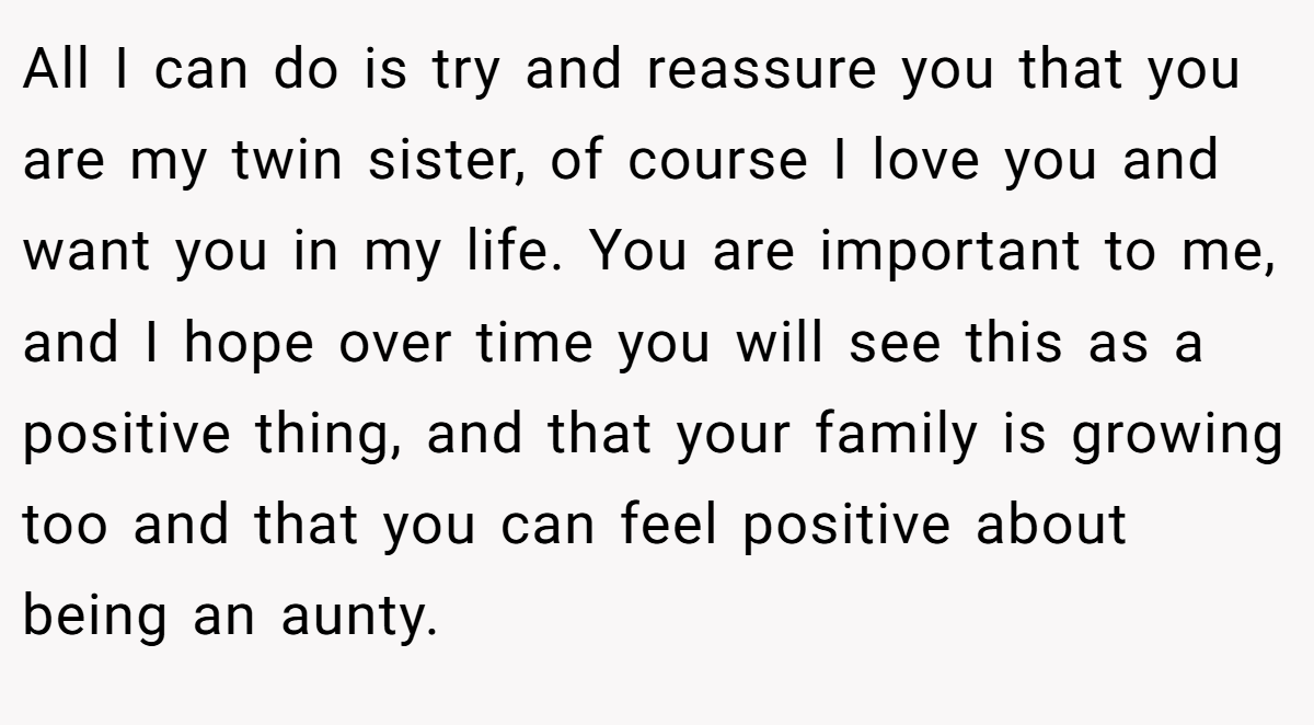 All I can do is try and reassure you that you are my twin sister, of course I love you and want you in my life. You are important to me, and I hope over time you will see this as a positive thing, and that your family is growing too and that you can feel positive about being an aunty.