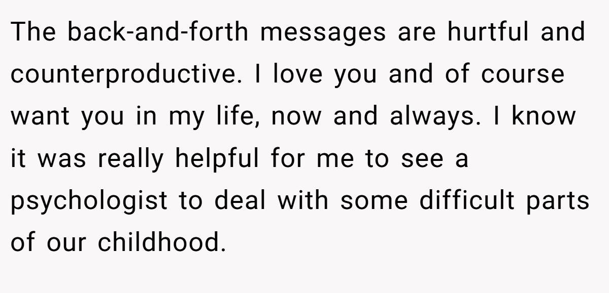 The back-and-forth messages are hurtful and counterproductive. I love you and of course want you in my life, now and always. I know it was really helpful for me to see a psychologist to deal with some difficult parts of our childhood.