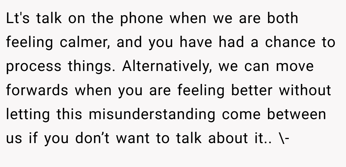 Lt's talk on the phone when we are both feeling calmer, and you have had a chance to process things. Alternatively, we can move forwards when you are feeling better without letting this misunderstanding come between us if you don’t want to talk about it.. \-