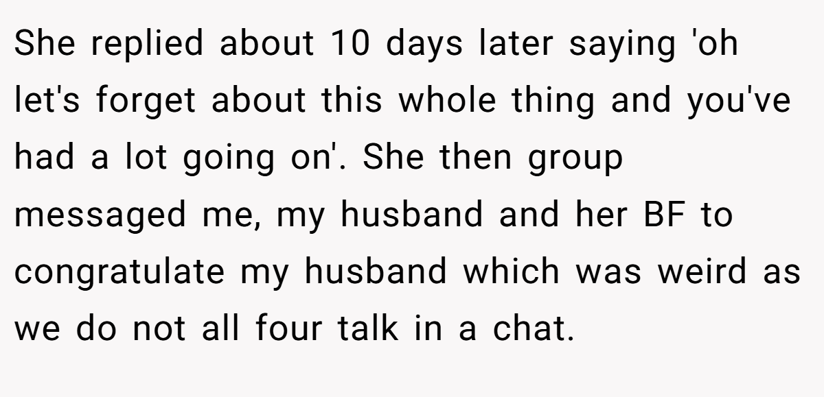 She replied about 10 days later saying 'oh let's forget about this whole thing and you've had a lot going on'. She then group messaged me, my husband and her BF to congratulate my husband which was weird as we do not all four talk in a chat.