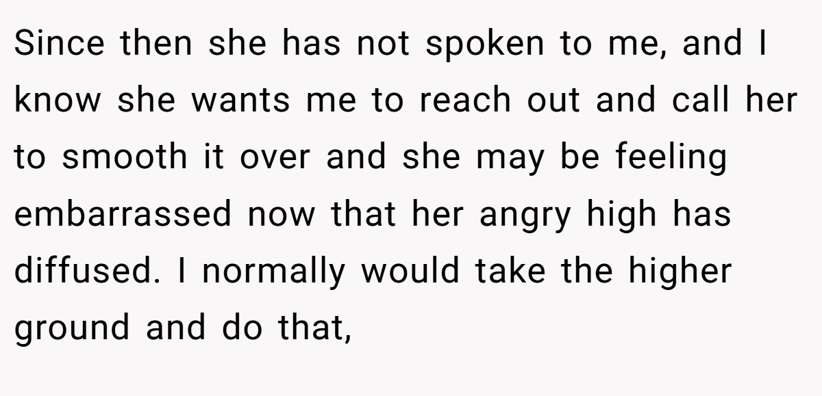Since then she has not spoken to me, and I know she wants me to reach out and call her to smooth it over and she may be feeling embarrassed now that her angry high has diffused. I normally would take the higher ground and do that,