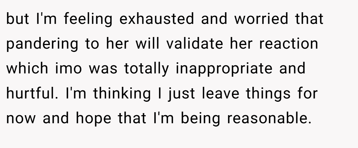 but I'm feeling exhausted and worried that pandering to her will validate her reaction which imo was totally inappropriate and hurtful. I'm thinking I just leave things for now and hope that I'm being reasonable.
