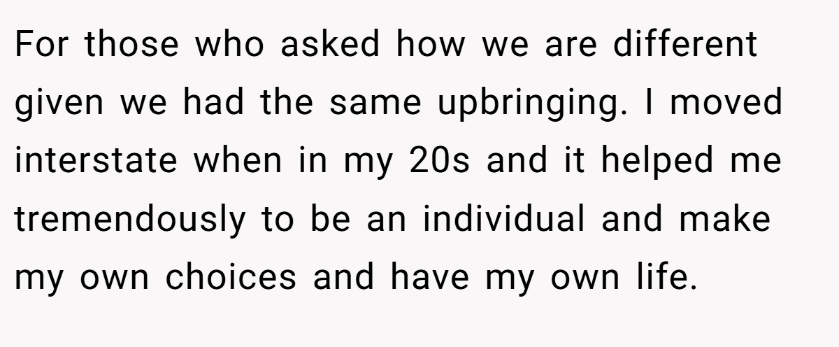 For those who asked how we are different given we had the same upbringing. I moved interstate when in my 20s and it helped me tremendously to be an individual and make my own choices and have my own life.