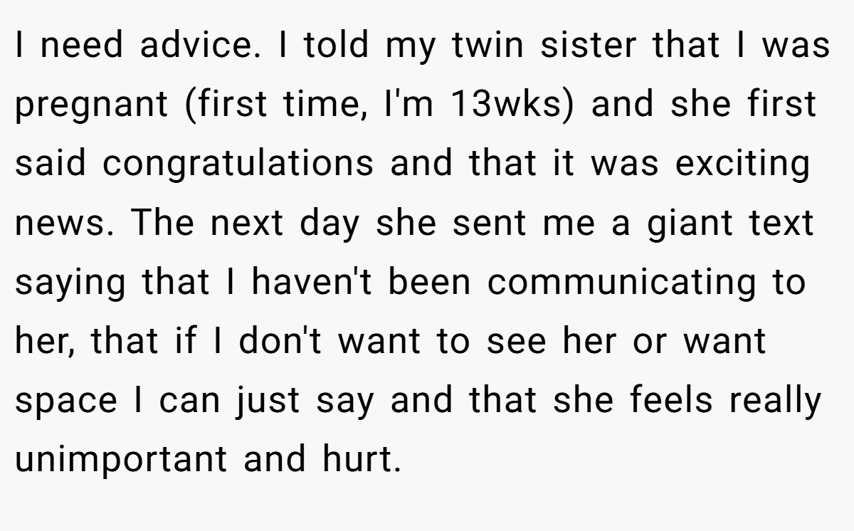 I need advice. I told my twin sister that I was pregnant (first time, I'm 13wks) and she first said congratulations and that it was exciting news. The next day she sent me a giant text saying that I haven't been communicating to her, that if I don't want to see her or want space I can just say and that she feels really unimportant and hurt.