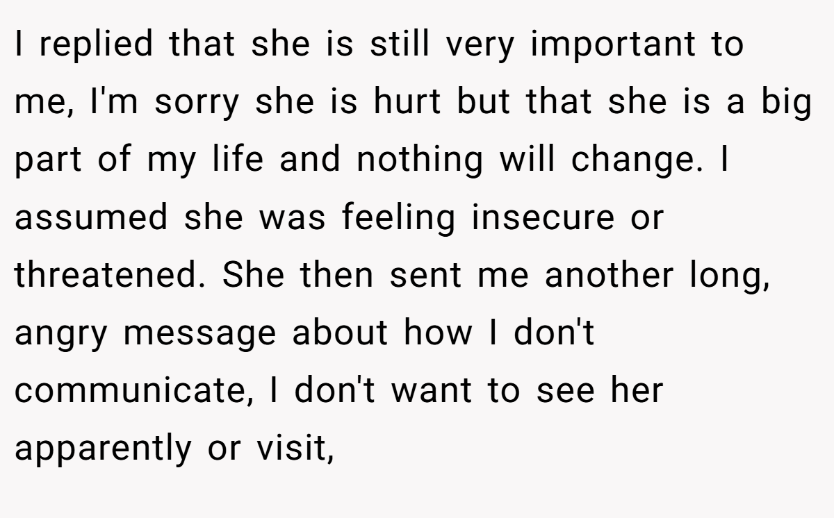 I replied that she is still very important to me, I'm sorry she is hurt but that she is a big part of my life and nothing will change. I assumed she was feeling insecure or threatened. She then sent me another long, angry message about how I don't communicate, I don't want to see her apparently or visit,