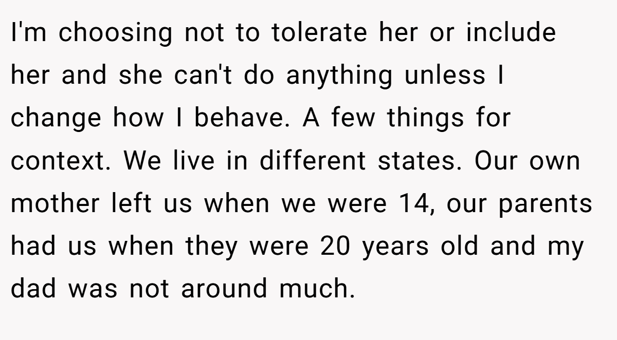 I'm choosing not to tolerate her or include her and she can't do anything unless I change how I behave. A few things for context. We live in different states. Our own mother left us when we were 14, our parents had us when they were 20 years old and my dad was not around much.
