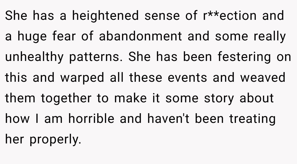 She has a heightened sense of r**ection and a huge fear of abandonment and some really unhealthy patterns. She has been festering on this and warped all these events and weaved them together to make it some story about how I am horrible and haven't been treating her properly.
