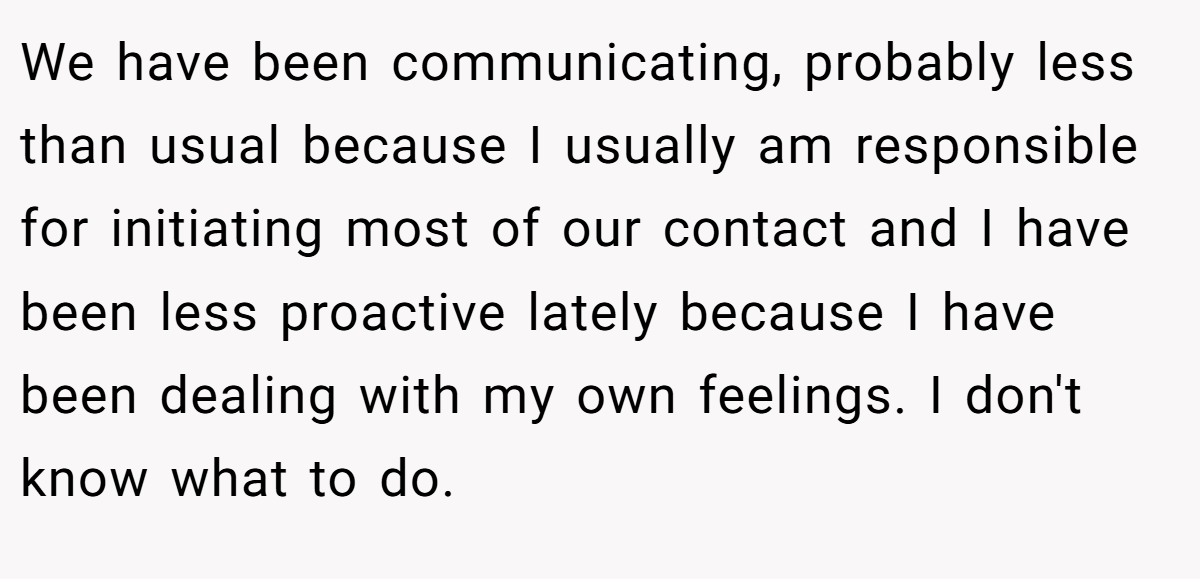 We have been communicating, probably less than usual because I usually am responsible for initiating most of our contact and I have been less proactive lately because I have been dealing with my own feelings. I don't know what to do.