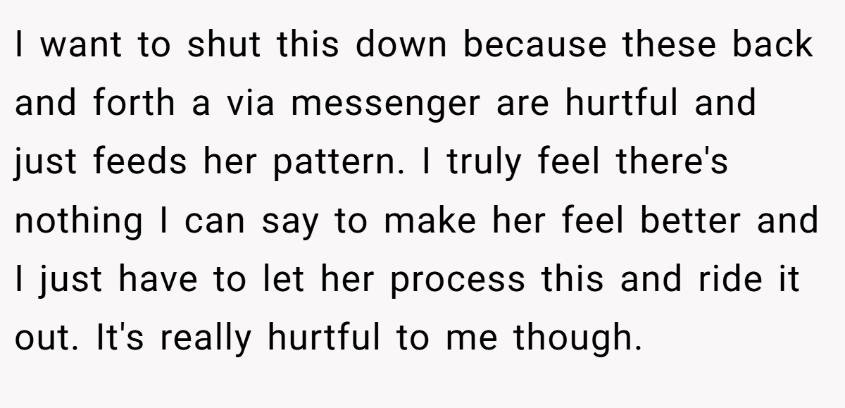 I want to shut this down because these back and forth a via messenger are hurtful and just feeds her pattern. I truly feel there's nothing I can say to make her feel better and I just have to let her process this and ride it out. It's really hurtful to me though.