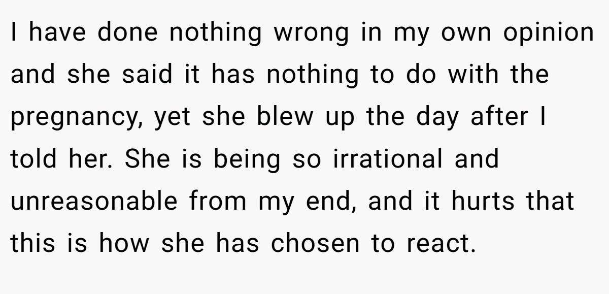 I have done nothing wrong in my own opinion and she said it has nothing to do with the pregnancy, yet she blew up the day after I told her. She is being so irrational and unreasonable from my end, and it hurts that this is how she has chosen to react.