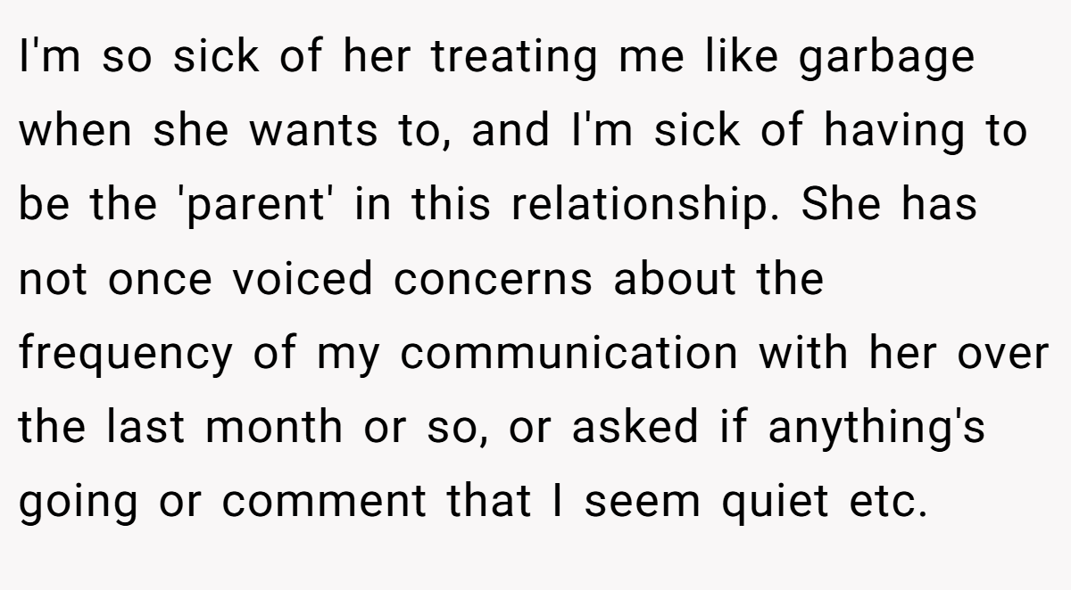 I'm so sick of her treating me like garbage when she wants to, and I'm sick of having to be the 'parent' in this relationship. She has not once voiced concerns about the frequency of my communication with her over the last month or so, or asked if anything's going or comment that I seem quiet etc.