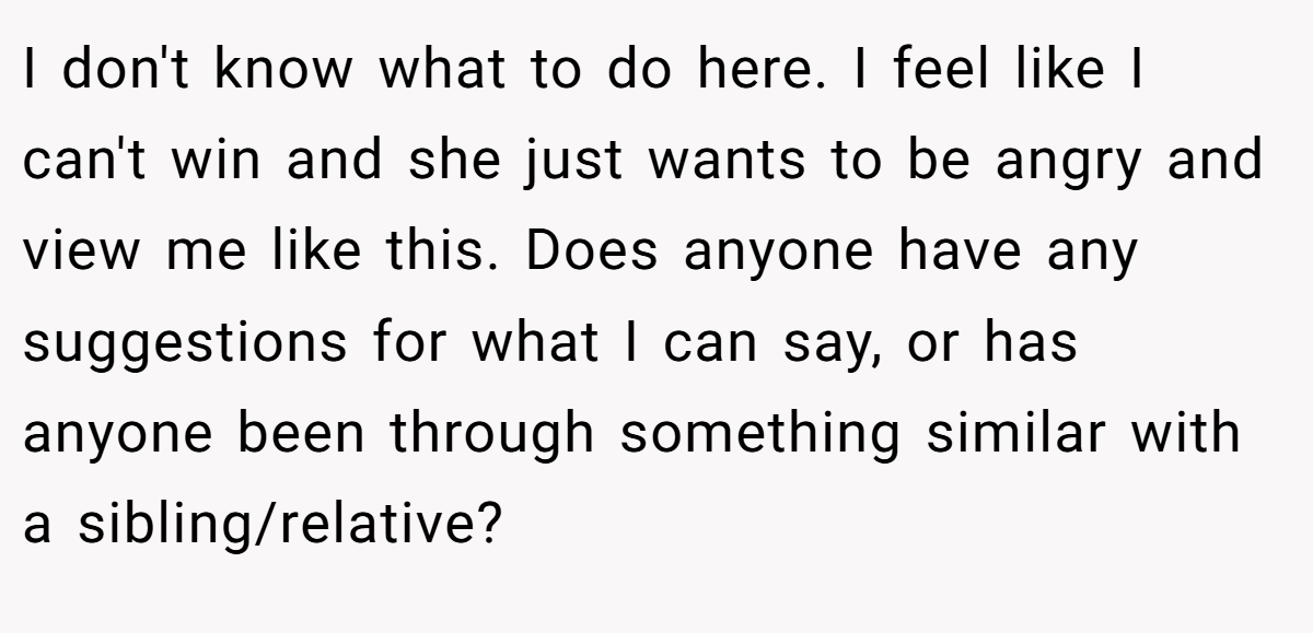 I don't know what to do here. I feel like I can't win and she just wants to be angry and view me like this. Does anyone have any suggestions for what I can say, or has anyone been through something similar with a sibling/relative?