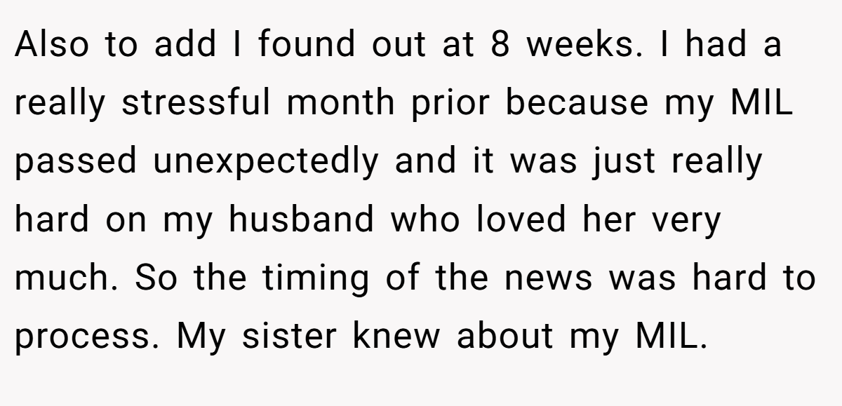 Also to add I found out at 8 weeks. I had a really stressful month prior because my MIL passed unexpectedly and it was just really hard on my husband who loved her very much. So the timing of the news was hard to process. My sister knew about my MIL.