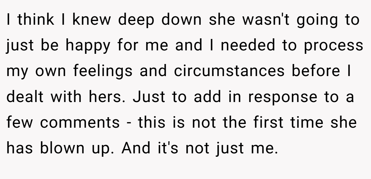 I think I knew deep down she wasn't going to just be happy for me and I needed to process my own feelings and circumstances before I dealt with hers. Just to add in response to a few comments - this is not the first time she has blown up. And it's not just me.