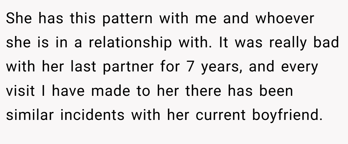 She has this pattern with me and whoever she is in a relationship with. It was really bad with her last partner for 7 years, and every visit I have made to her there has been similar incidents with her current boyfriend.