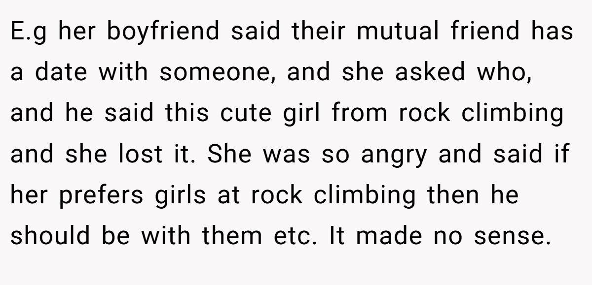 E.g her boyfriend said their mutual friend has a date with someone, and she asked who, and he said this cute girl from rock climbing and she lost it. She was so angry and said if her prefers girls at rock climbing then he should be with them etc. It made no sense.