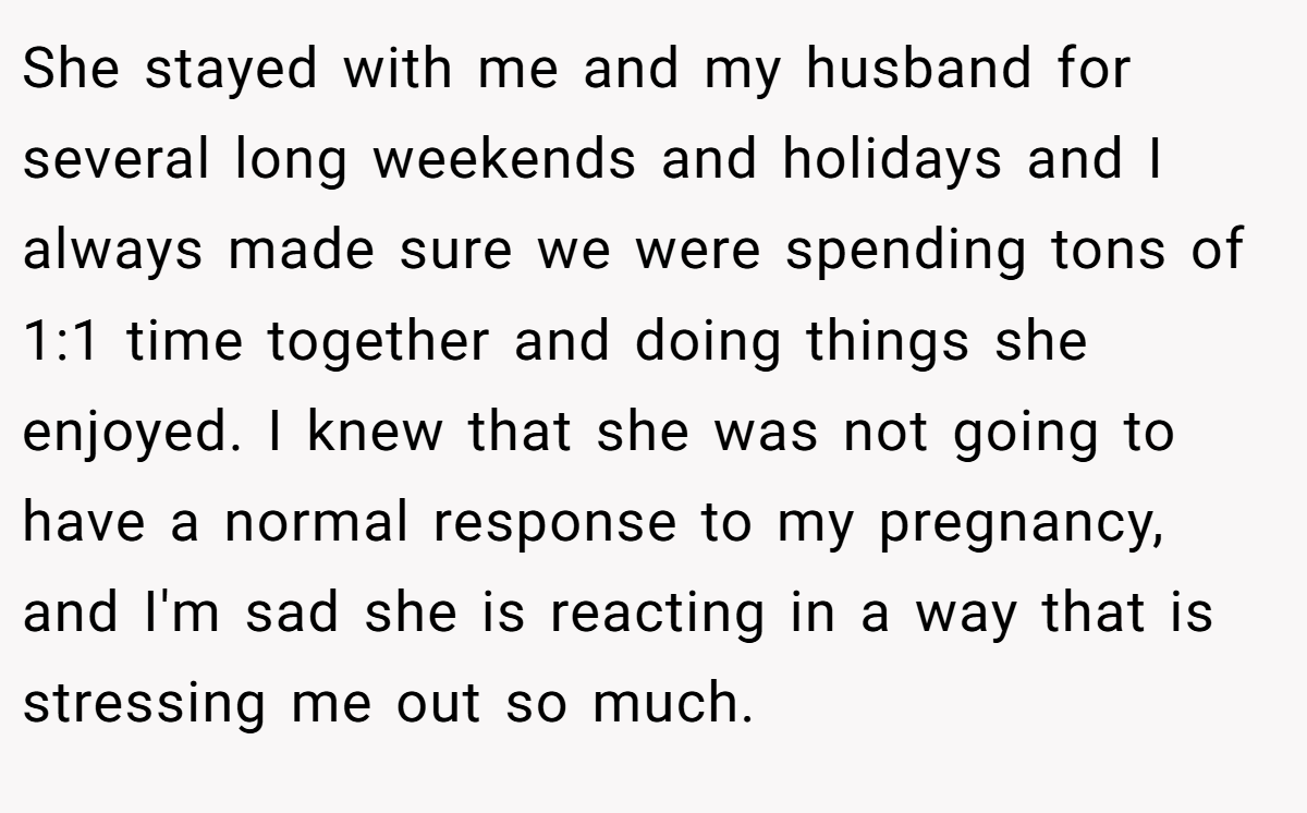 She stayed with me and my husband for several long weekends and holidays and I always made sure we were spending tons of 1:1 time together and doing things she enjoyed. I knew that she was not going to have a normal response to my pregnancy, and I'm sad she is reacting in a way that is stressing me out so much.