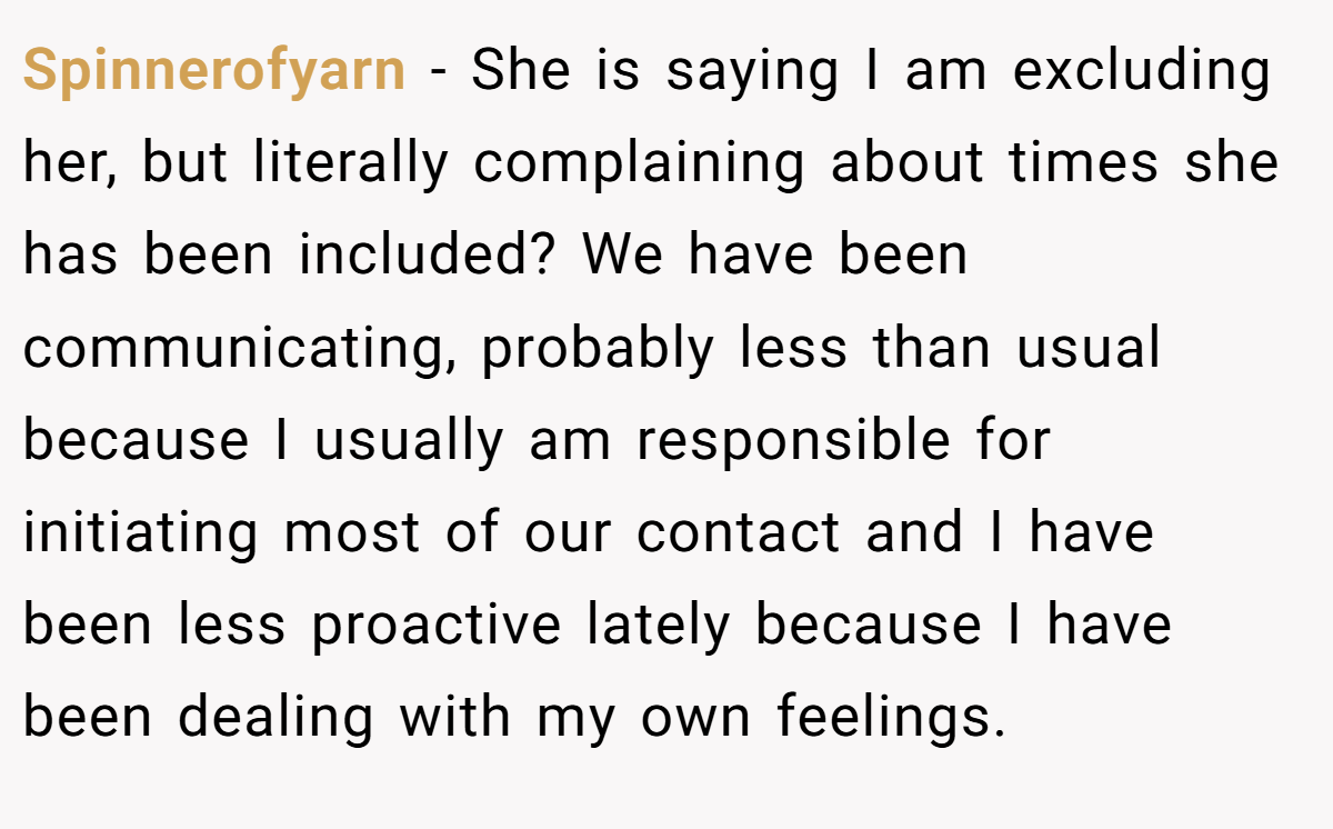 Spinnerofyarn − She is saying I am excluding her, but literally complaining about times she has been included? We have been communicating, probably less than usual because I usually am responsible for initiating most of our contact and I have been less proactive lately because I have been dealing with my own feelings.