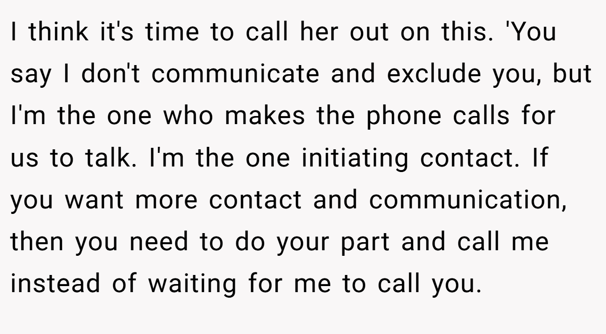 I think it's time to call her out on this. 'You say I don't communicate and exclude you, but I'm the one who makes the phone calls for us to talk. I'm the one initiating contact. If you want more contact and communication, then you need to do your part and call me instead of waiting for me to call you.