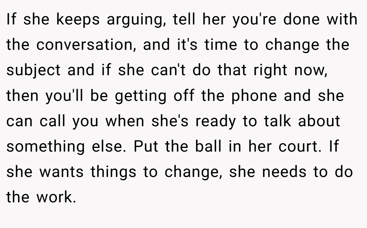 If she keeps arguing, tell her you're done with the conversation, and it's time to change the subject and if she can't do that right now, then you'll be getting off the phone and she can call you when she's ready to talk about something else. Put the ball in her court. If she wants things to change, she needs to do the work.