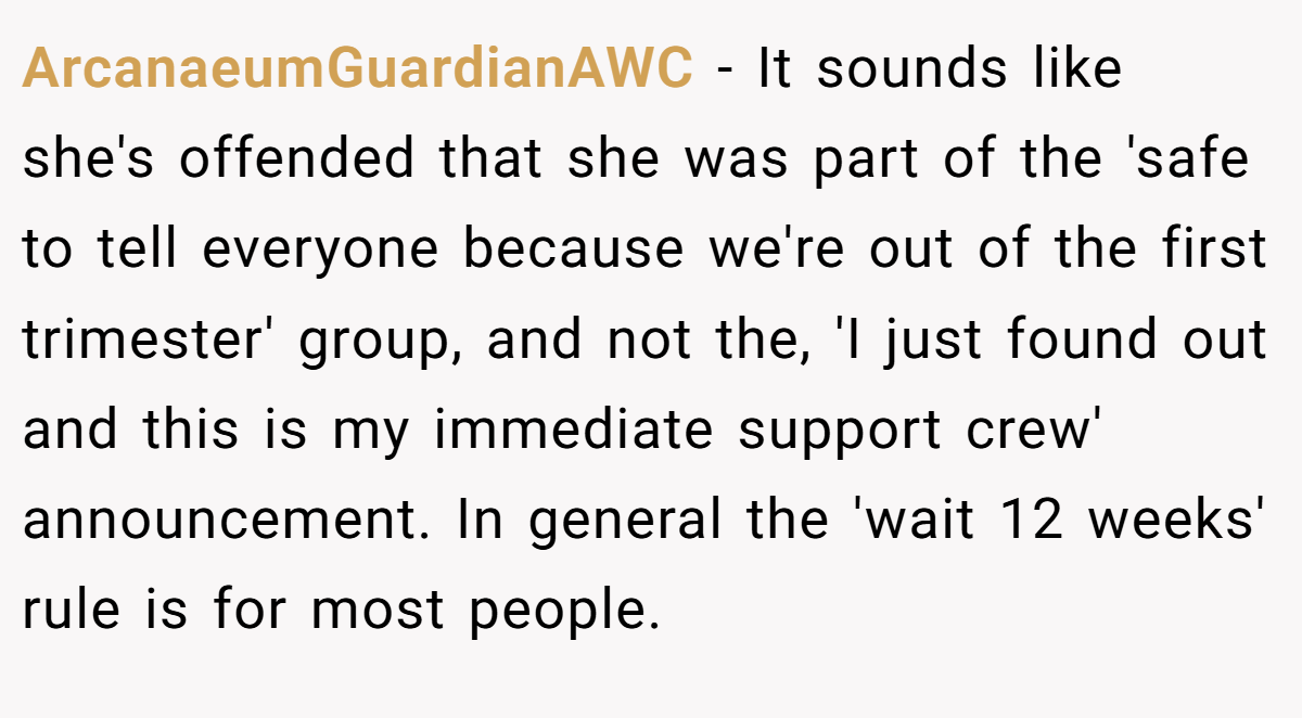 ArcanaeumGuardianAWC − It sounds like she's offended that she was part of the 'safe to tell everyone because we're out of the first trimester' group, and not the, 'I just found out and this is my immediate support crew' announcement. In general the 'wait 12 weeks' rule is for most people.