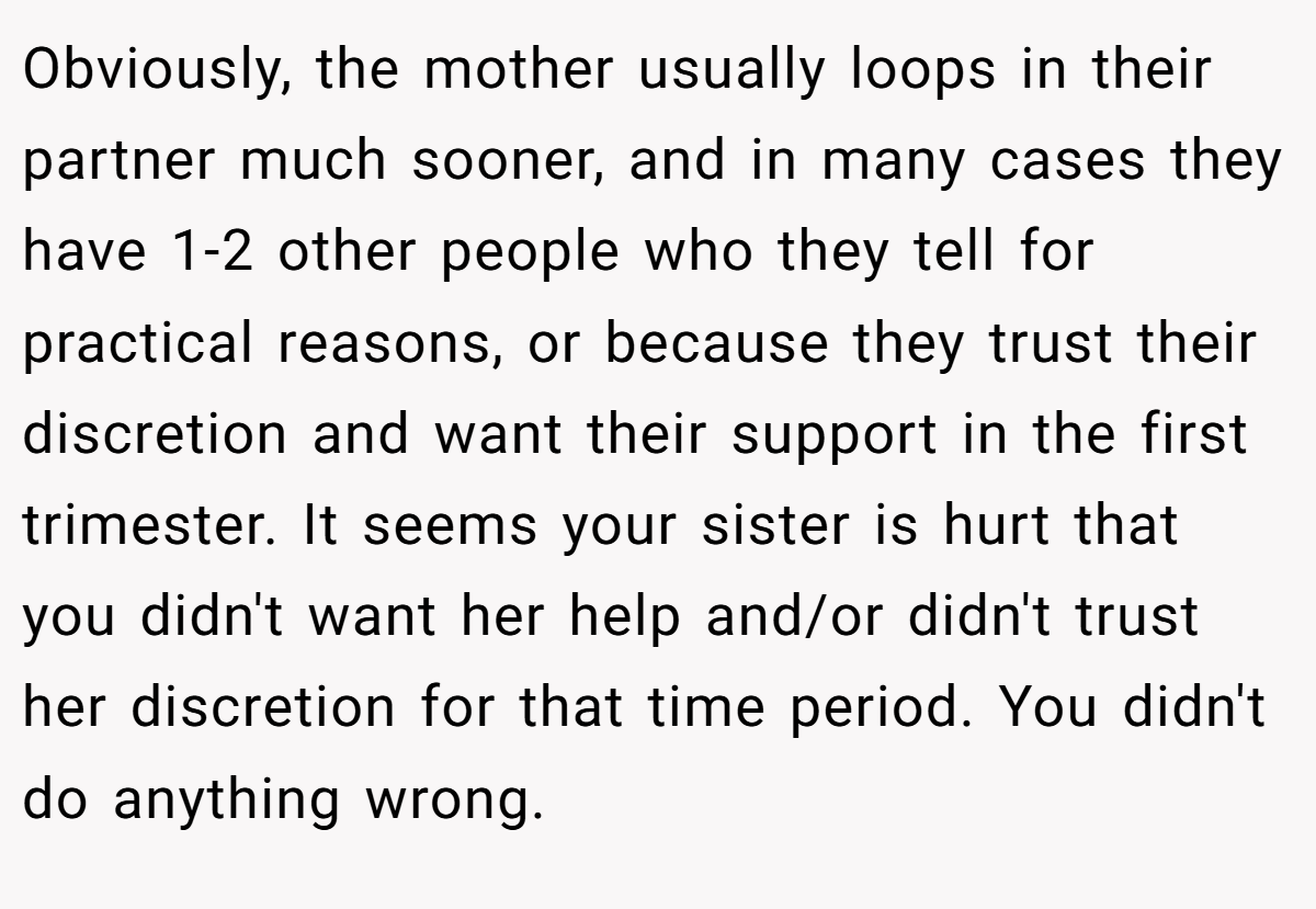 Obviously, the mother usually loops in their partner much sooner, and in many cases they have 1-2 other people who they tell for practical reasons, or because they trust their discretion and want their support in the first trimester. It seems your sister is hurt that you didn't want her help and/or didn't trust her discretion for that time period. You didn't do anything wrong.