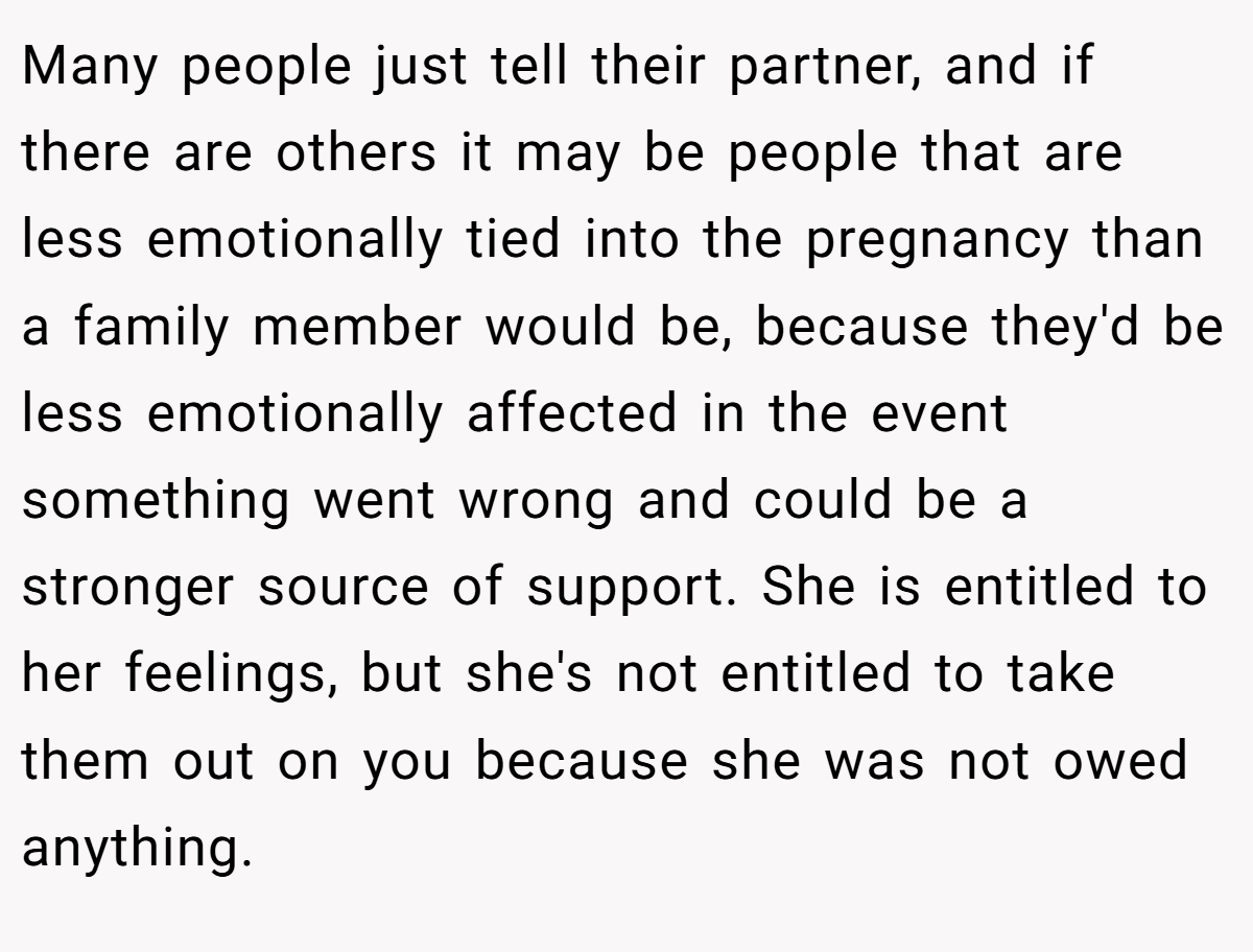 Many people just tell their partner, and if there are others it may be people that are less emotionally tied into the pregnancy than a family member would be, because they'd be less emotionally affected in the event something went wrong and could be a stronger source of support. She is entitled to her feelings, but she's not entitled to take them out on you because she was not owed anything.