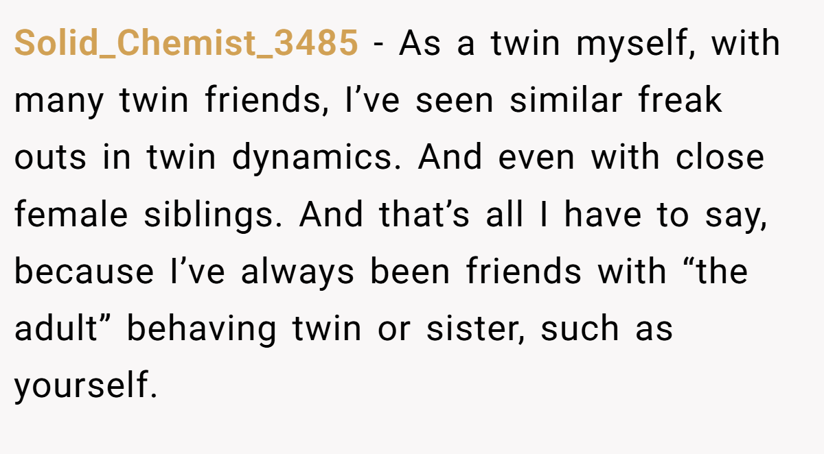 Solid_Chemist_3485 − As a twin myself, with many twin friends, I’ve seen similar freak outs in twin dynamics. And even with close female siblings. And that’s all I have to say, because I’ve always been friends with “the adult” behaving twin or sister, such as yourself.