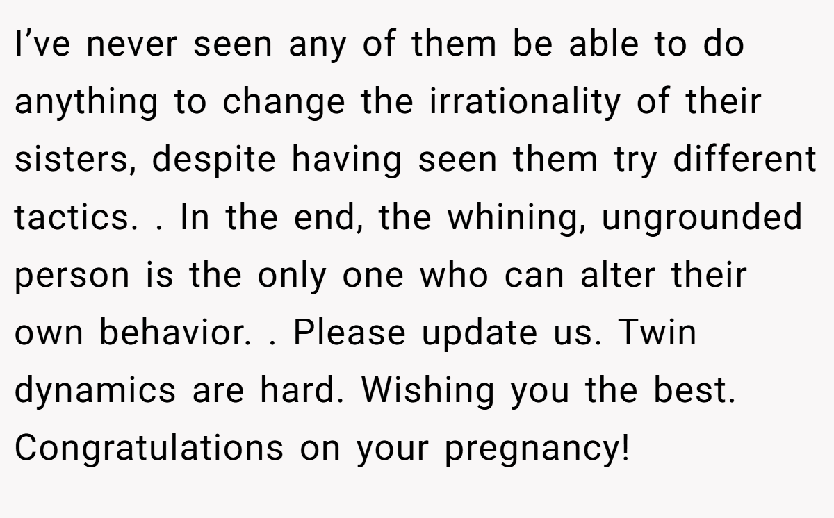 I’ve never seen any of them be able to do anything to change the irrationality of their sisters, despite having seen them try different tactics. . In the end, the whining, ungrounded person is the only one who can alter their own behavior. . Please update us. Twin dynamics are hard. Wishing you the best. Congratulations on your pregnancy! 